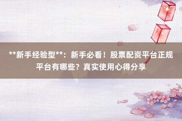 **新手经验型**：新手必看！股票配资平台正规平台有哪些？真实使用心得分享