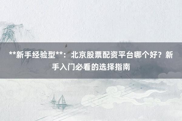 **新手经验型**：北京股票配资平台哪个好？新手入门必看的选择指南