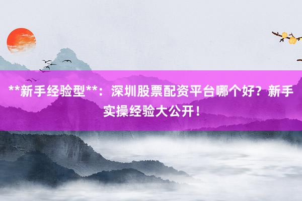 **新手经验型**：深圳股票配资平台哪个好？新手实操经验大公开！