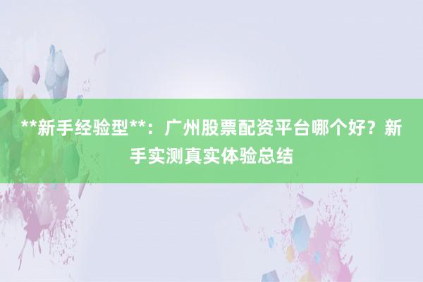 **新手经验型**：广州股票配资平台哪个好？新手实测真实体验总结