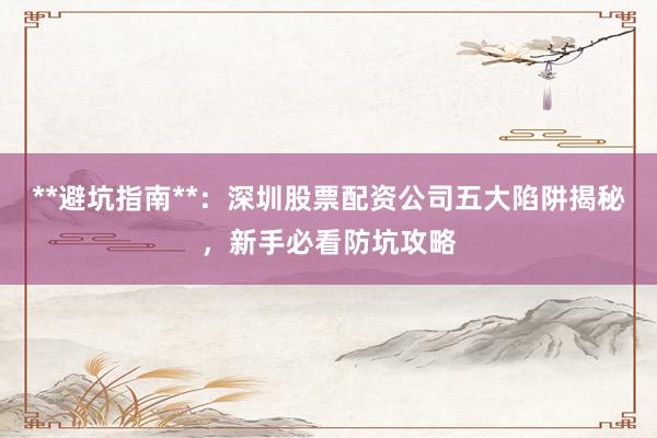 **避坑指南**：深圳股票配资公司五大陷阱揭秘，新手必看防坑攻略