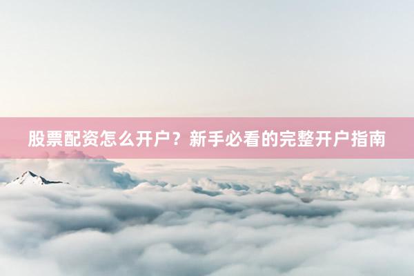 股票配资怎么开户？新手必看的完整开户指南