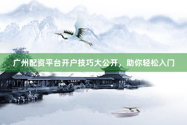 广州配资平台开户技巧大公开，助你轻松入门