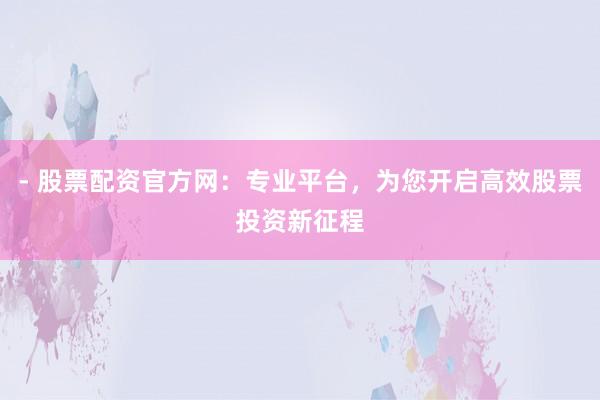 - 股票配资官方网：专业平台，为您开启高效股票投资新征程