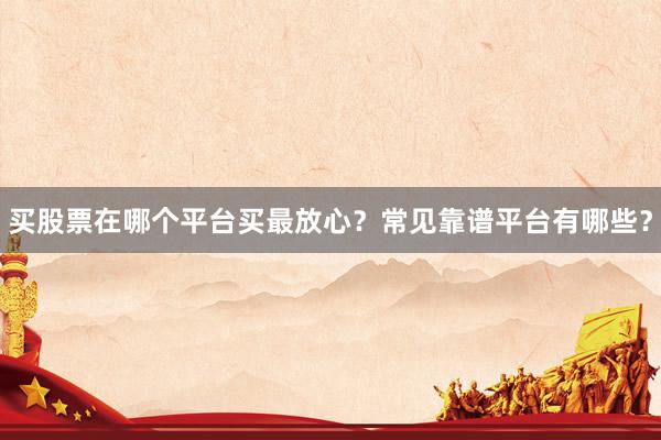 买股票在哪个平台买最放心？常见靠谱平台有哪些？