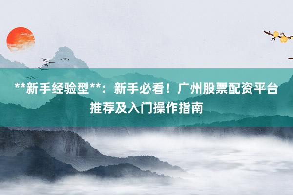 **新手经验型**：新手必看！广州股票配资平台推荐及入门操作指南