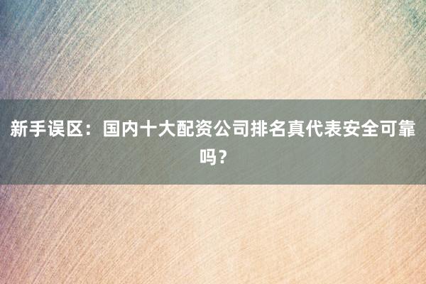 新手误区：国内十大配资公司排名真代表安全可靠吗？