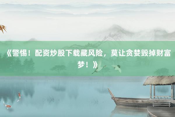 《警惕！配资炒股下载藏风险，莫让贪婪毁掉财富梦！》