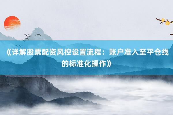 《详解股票配资风控设置流程：账户准入至平仓线的标准化操作》