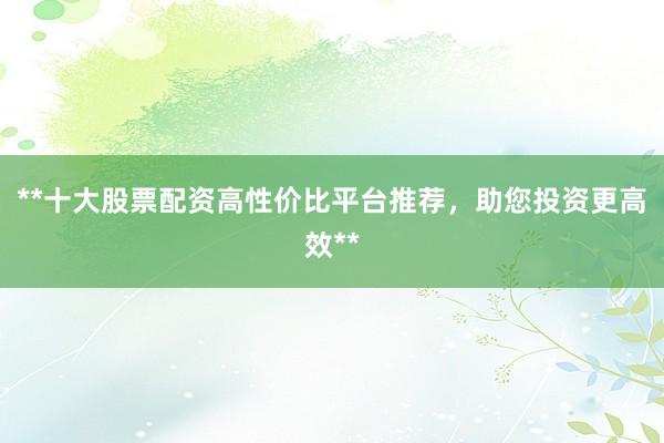 **十大股票配资高性价比平台推荐，助您投资更高效**