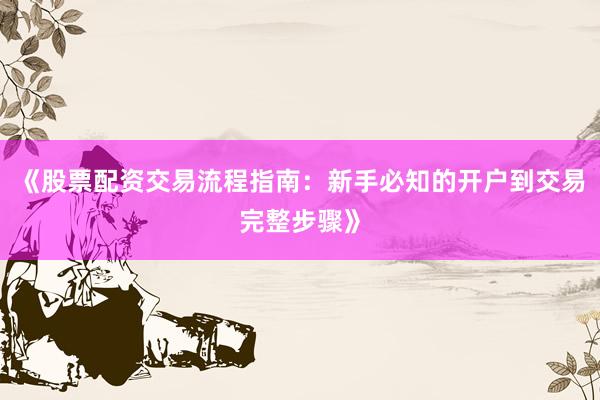 《股票配资交易流程指南：新手必知的开户到交易完整步骤》