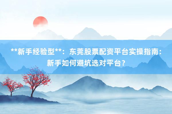 **新手经验型**：东莞股票配资平台实操指南：新手如何避坑选对平台？