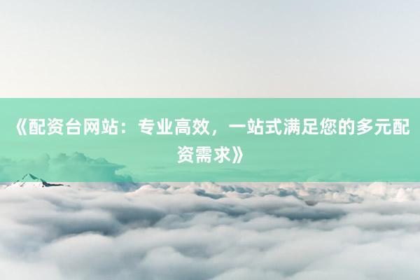 《配资台网站：专业高效，一站式满足您的多元配资需求》