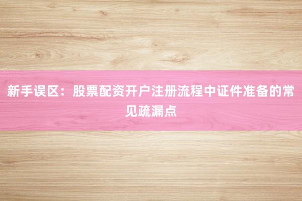 新手误区：股票配资开户注册流程中证件准备的常见疏漏点