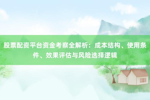 股票配资平台资金考察全解析:成本结构、使用条件、效果评估与风险选择逻辑