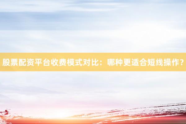 股票配资平台收费模式对比:哪种更适合短线操作?
