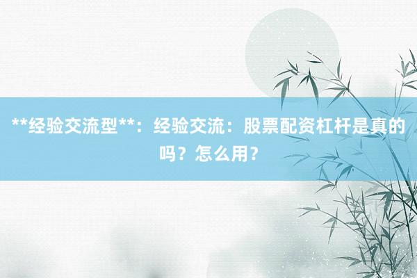 **经验交流型**：经验交流：股票配资杠杆是真的吗？怎么用？