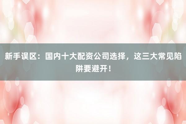 新手误区：国内十大配资公司选择，这三大常见陷阱要避开！