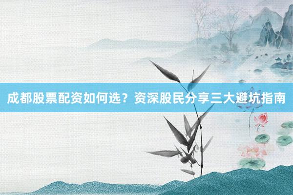 成都股票配资如何选?资深股民分享三大避坑指南
