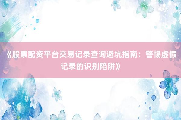 《股票配资平台交易记录查询避坑指南：警惕虚假记录的识别陷阱》