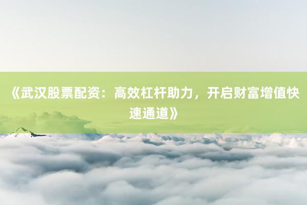 《武汉股票配资：高效杠杆助力，开启财富增值快速通道》