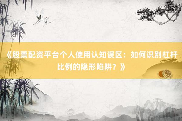 《股票配资平台个人使用认知误区：如何识别杠杆比例的隐形陷阱？》
