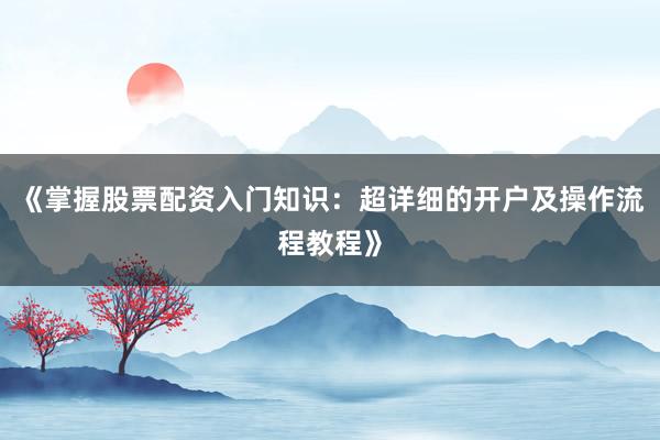 《掌握股票配资入门知识:超详细的开户及操作流程教程》