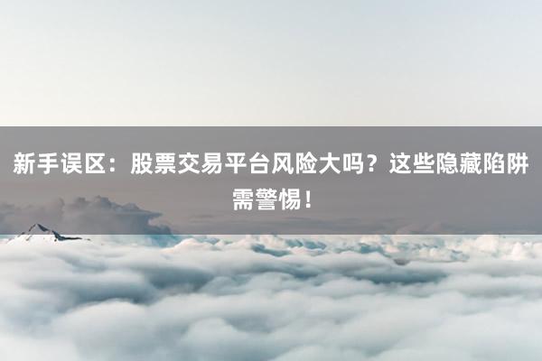 新手误区：股票交易平台风险大吗？这些隐藏陷阱需警惕！