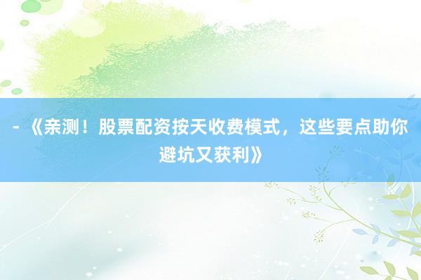 - 《亲测！股票配资按天收费模式，这些要点助你避坑又获利》
