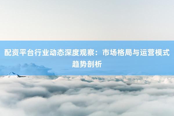配资平台行业动态深度观察：市场格局与运营模式趋势剖析