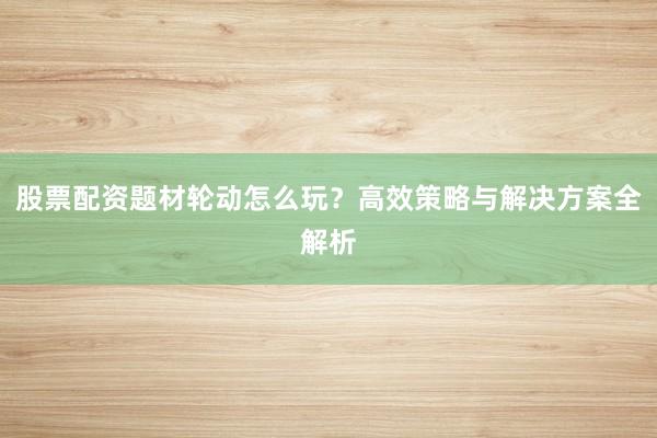 股票配资题材轮动怎么玩？高效策略与解决方案全解析