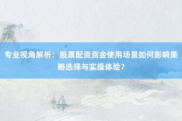 专业视角解析：股票配资资金使用场景如何影响策略选择与实操体验？