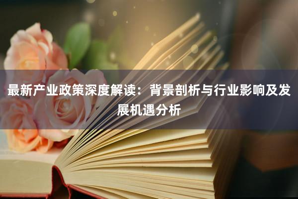 最新产业政策深度解读：背景剖析与行业影响及发展机遇分析