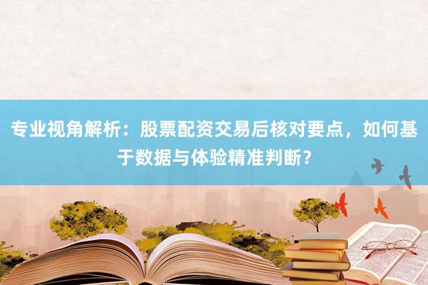 专业视角解析：股票配资交易后核对要点，如何基于数据与体验精准判断？