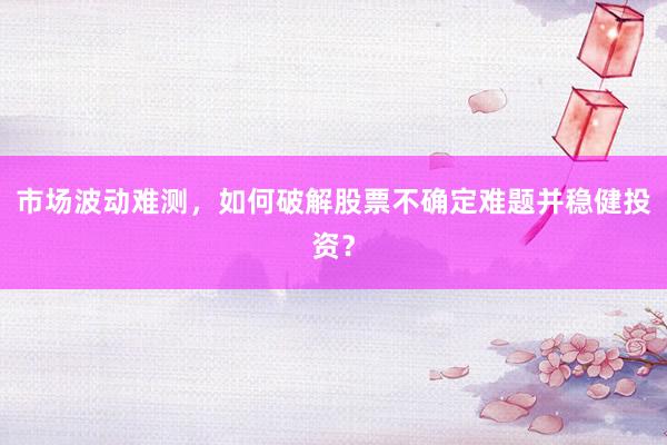 市场波动难测，如何破解股票不确定难题并稳健投资？