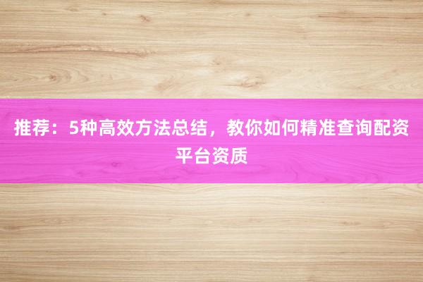 推荐：5种高效方法总结，教你如何精准查询配资平台资质