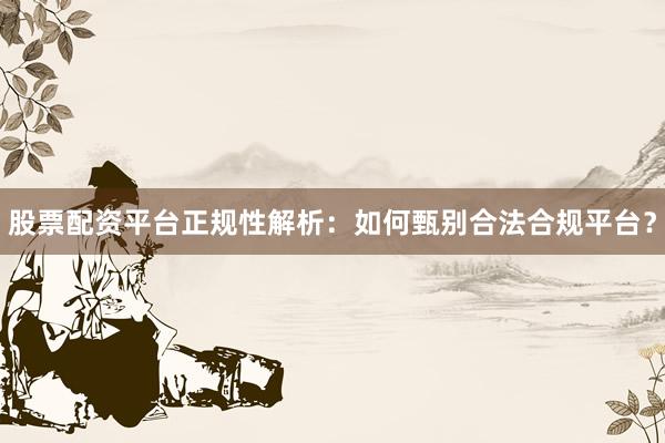 股票配资平台正规性解析：如何甄别合法合规平台？