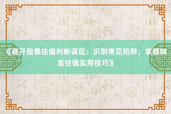 《避开股票估值判断误区：识别常见陷阱，掌握精准估值实用技巧》