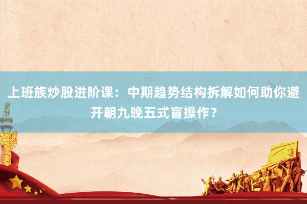 上班族炒股进阶课：中期趋势结构拆解如何助你避开朝九晚五式盲操作？