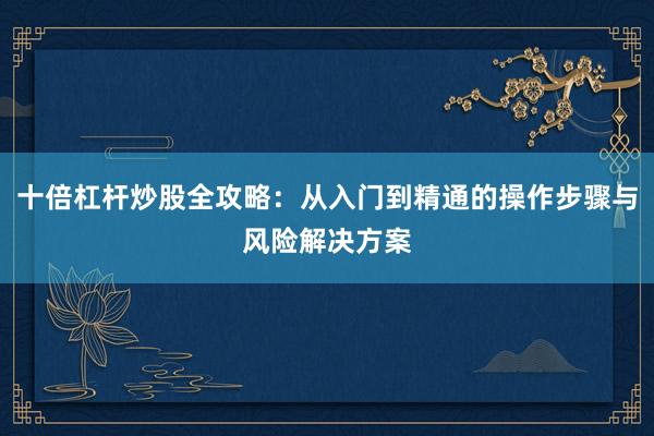 十倍杠杆炒股全攻略：从入门到精通的操作步骤与风险解决方案