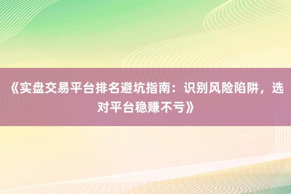 《实盘交易平台排名避坑指南：识别风险陷阱，选对平台稳赚不亏》