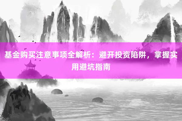 基金购买注意事项全解析：避开投资陷阱，掌握实用避坑指南