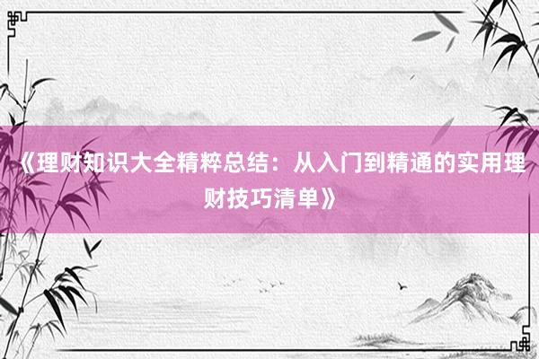 《理财知识大全精粹总结：从入门到精通的实用理财技巧清单》