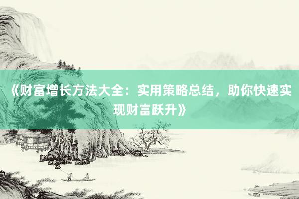 《财富增长方法大全：实用策略总结，助你快速实现财富跃升》