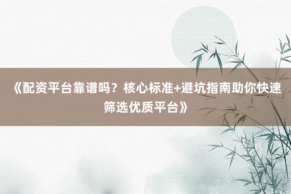 《配资平台靠谱吗？核心标准+避坑指南助你快速筛选优质平台》