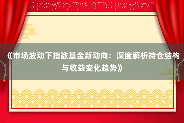 《市场波动下指数基金新动向：深度解析持仓结构与收益变化趋势》