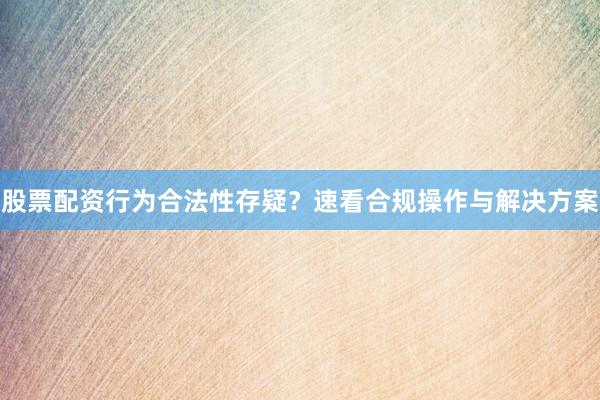 股票配资行为合法性存疑？速看合规操作与解决方案