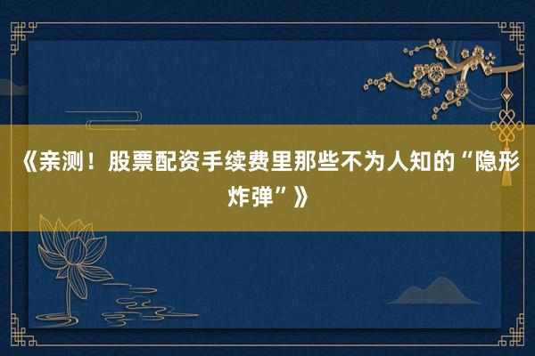 《亲测！股票配资手续费里那些不为人知的“隐形炸弹”》