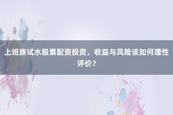 上班族试水股票配资投资，收益与风险该如何理性评价？