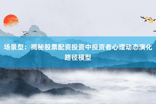 场景型：揭秘股票配资投资中投资者心理动态演化路径模型